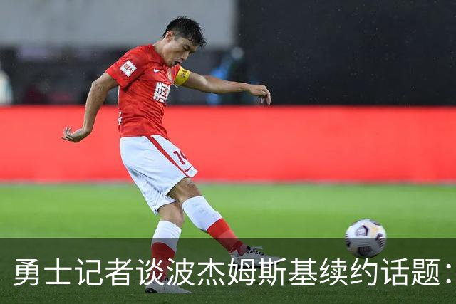 勇士记者谈波杰姆斯基续约话题：他的风格让其价值难以被准确评估